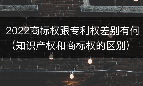 2022商标权跟专利权差别有何（知识产权和商标权的区别）