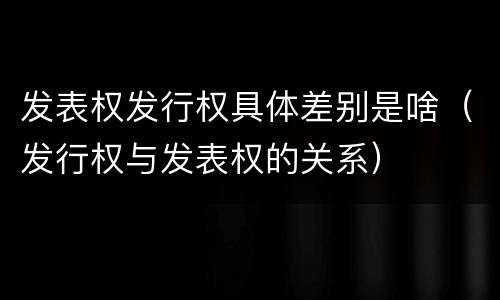 发表权发行权具体差别是啥（发行权与发表权的关系）