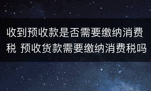 收到预收款是否需要缴纳消费税 预收货款需要缴纳消费税吗