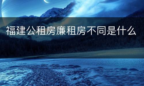 福建公租房廉租房不同是什么