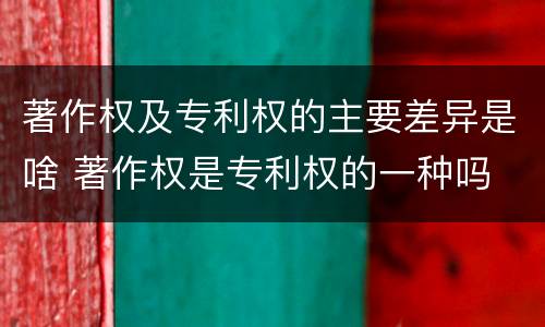 著作权及专利权的主要差异是啥 著作权是专利权的一种吗