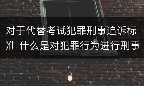 对于代替考试犯罪刑事追诉标准 什么是对犯罪行为进行刑事追诉