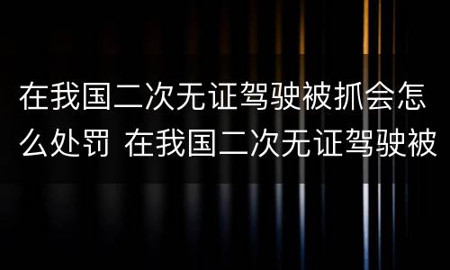 在我国二次无证驾驶被抓会怎么处罚 在我国二次无证驾驶被抓会怎么处罚呢