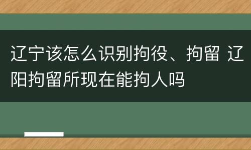 辽宁该怎么识别拘役、拘留 辽阳拘留所现在能拘人吗