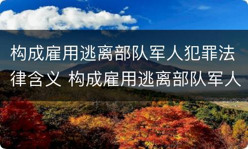 构成雇用逃离部队军人犯罪法律含义 构成雇用逃离部队军人犯罪法律含义是什么