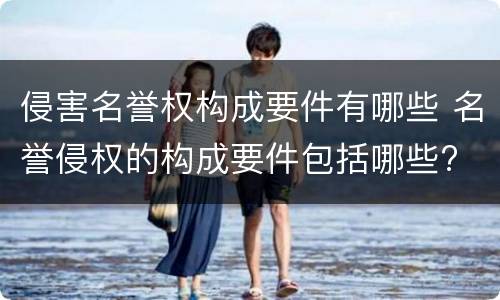 侵害名誉权构成要件有哪些 名誉侵权的构成要件包括哪些?