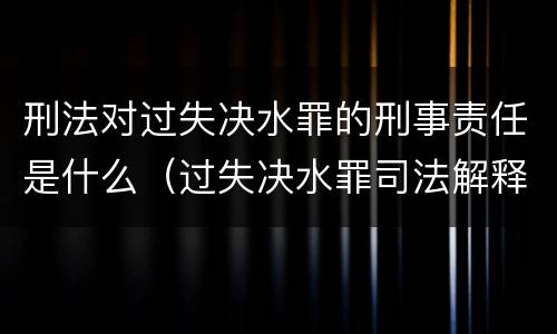 刑法对过失决水罪的刑事责任是什么（过失决水罪司法解释）