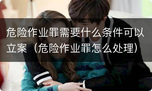 危险作业罪需要什么条件可以立案（危险作业罪怎么处理）