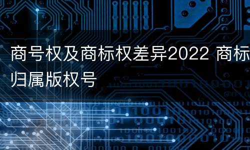 商号权及商标权差异2022 商标归属版权号