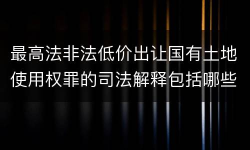 最高法非法低价出让国有土地使用权罪的司法解释包括哪些重要规定