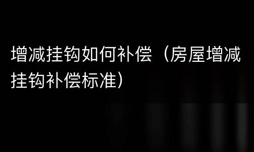 增减挂钩如何补偿（房屋增减挂钩补偿标准）