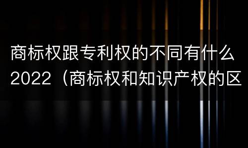 商标权跟专利权的不同有什么2022（商标权和知识产权的区别）