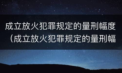 成立放火犯罪规定的量刑幅度（成立放火犯罪规定的量刑幅度是多少）