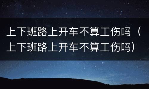 上下班路上开车不算工伤吗（上下班路上开车不算工伤吗）