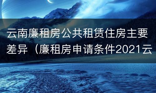云南廉租房公共租赁住房主要差异（廉租房申请条件2021云南）