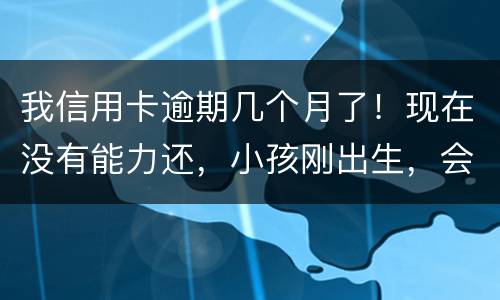 我信用卡逾期几个月了！现在没有能力还，小孩刚出生，会不会马上被坐牢