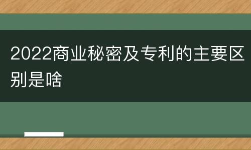2022商业秘密及专利的主要区别是啥