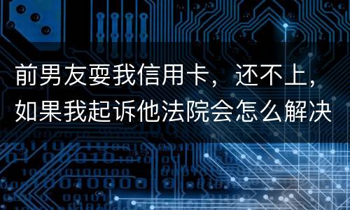 前男友耍我信用卡，还不上，如果我起诉他法院会怎么解决