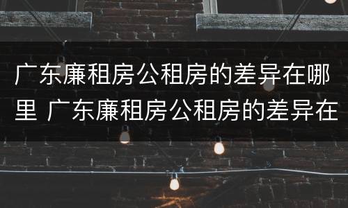 广东廉租房公租房的差异在哪里 广东廉租房公租房的差异在哪里查询