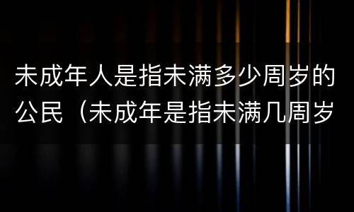 未成年人是指未满多少周岁的公民（未成年是指未满几周岁的公民）