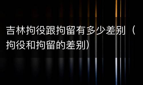 吉林拘役跟拘留有多少差别（拘役和拘留的差别）