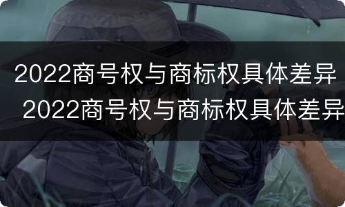 2022商号权与商标权具体差异 2022商号权与商标权具体差异是什么
