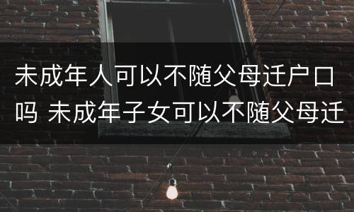 未成年人可以不随父母迁户口吗 未成年子女可以不随父母迁户口吗