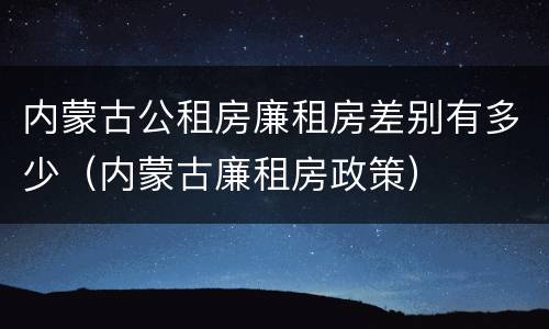 内蒙古公租房廉租房差别有多少（内蒙古廉租房政策）