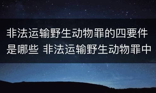 非法运输野生动物罪的四要件是哪些 非法运输野生动物罪中运输的认定