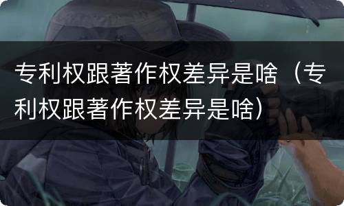 专利权跟著作权差异是啥（专利权跟著作权差异是啥）