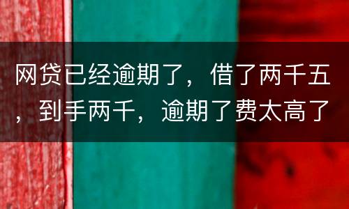 网贷已经逾期了，借了两千五，到手两千，逾期了费太高了，逾期十天，逾期费一千元，这