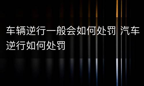 车辆逆行一般会如何处罚 汽车逆行如何处罚
