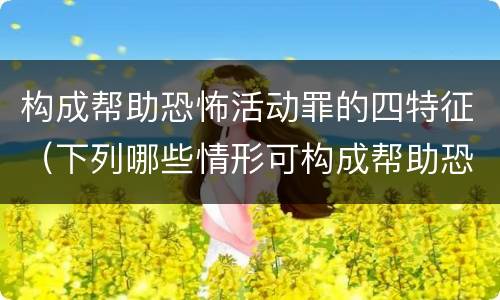 构成帮助恐怖活动罪的四特征（下列哪些情形可构成帮助恐怖活动罪）