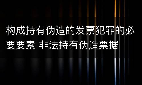 构成持有伪造的发票犯罪的必要要素 非法持有伪造票据