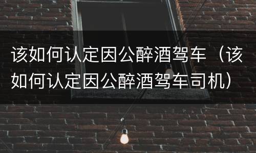 该如何认定因公醉酒驾车（该如何认定因公醉酒驾车司机）