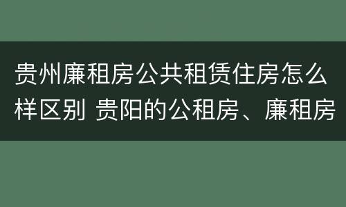贵州廉租房公共租赁住房怎么样区别 贵阳的公租房、廉租房在什么地方?