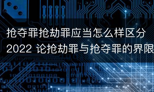 抢夺罪抢劫罪应当怎么样区分2022 论抢劫罪与抢夺罪的界限