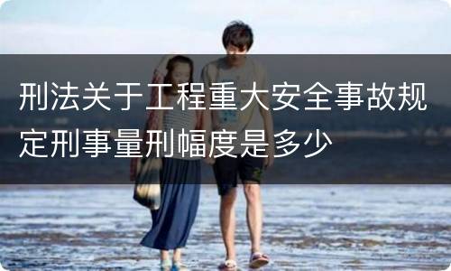 刑法关于工程重大安全事故规定刑事量刑幅度是多少