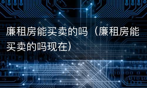 廉租房能买卖的吗（廉租房能买卖的吗现在）