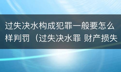 过失决水构成犯罪一般要怎么样判罚（过失决水罪 财产损失标准）