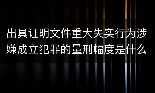 出具证明文件重大失实行为涉嫌成立犯罪的量刑幅度是什么