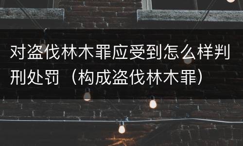 对盗伐林木罪应受到怎么样判刑处罚（构成盗伐林木罪）