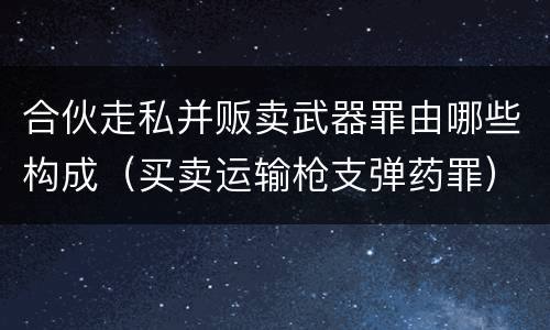 合伙走私并贩卖武器罪由哪些构成（买卖运输枪支弹药罪）