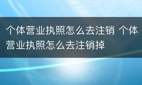 个体营业执照怎么去注销 个体营业执照怎么去注销掉