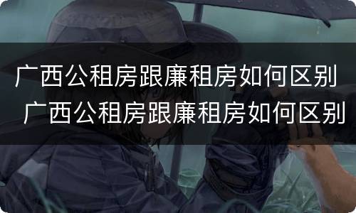 广西公租房跟廉租房如何区别 广西公租房跟廉租房如何区别呢
