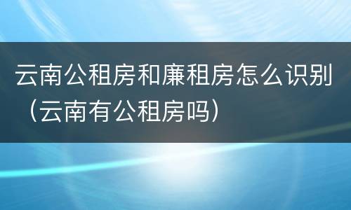 云南公租房和廉租房怎么识别（云南有公租房吗）