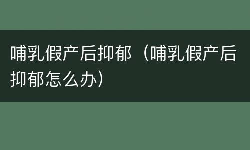 哺乳假产后抑郁（哺乳假产后抑郁怎么办）