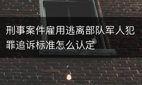 刑事案件雇用逃离部队军人犯罪追诉标准怎么认定