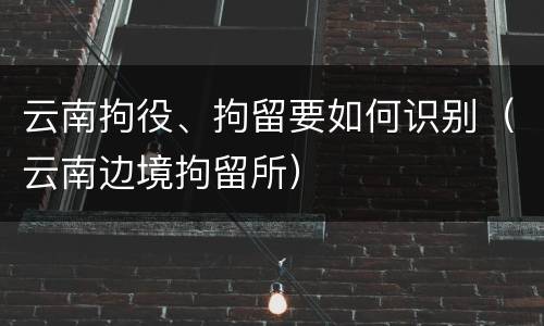 云南拘役、拘留要如何识别（云南边境拘留所）