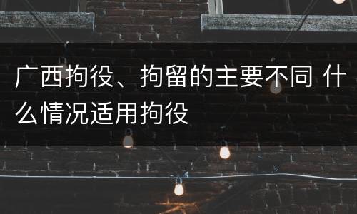 广西拘役、拘留的主要不同 什么情况适用拘役